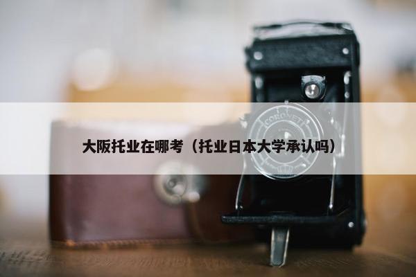 大阪托业在哪考（托业日本大学承认吗）