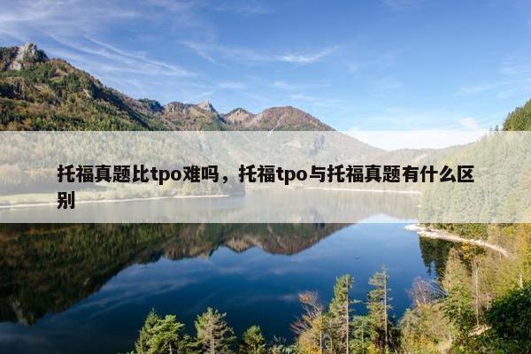 托福真题比tpo难吗，托福tpo与托福真题有什么区别
