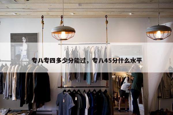 专八专四多少分能过，专八45分什么水平