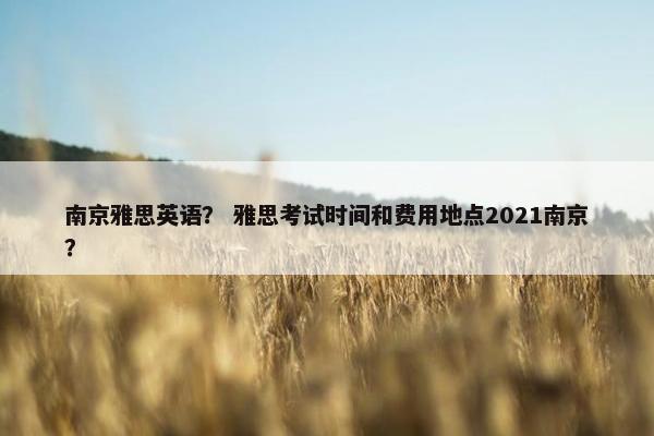 南京雅思英语？ 雅思考试时间和费用地点2021南京？