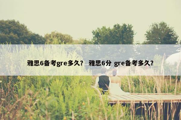 雅思6备考gre多久？ 雅思6分 gre备考多久？