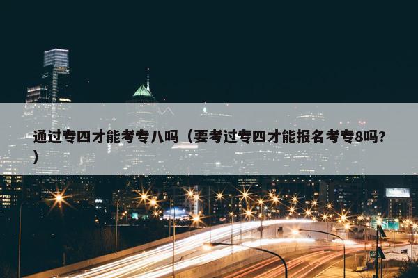 通过专四才能考专八吗（要考过专四才能报名考专8吗?）