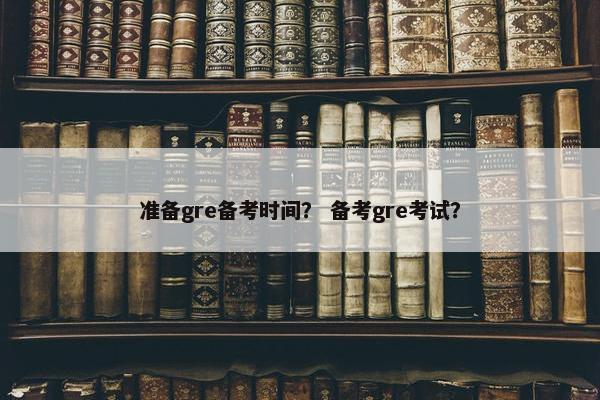 准备gre备考时间？ 备考gre考试？