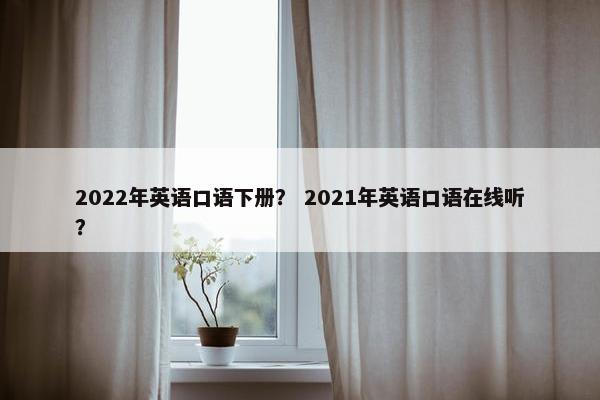 2022年英语口语下册？ 2021年英语口语在线听？