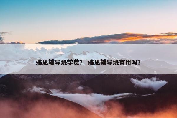 雅思辅导班学费？ 雅思辅导班有用吗？