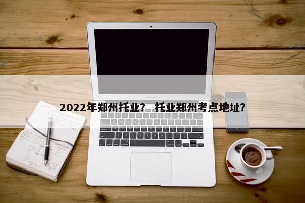 2022年郑州托业？ 托业郑州考点地址？