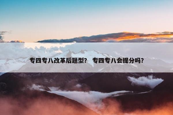 专四专八改革后题型？ 专四专八会提分吗？