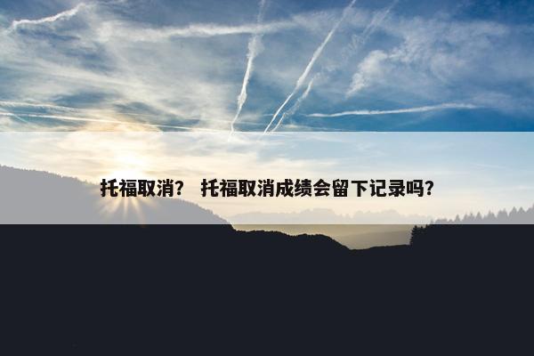 托福取消？ 托福取消成绩会留下记录吗？