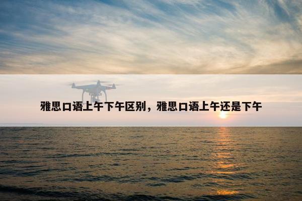 雅思口语上午下午区别，雅思口语上午还是下午