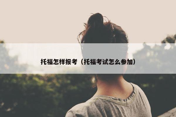 托福怎样报考（托福考试怎么参加）