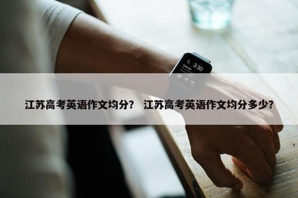 江苏高考英语作文均分？ 江苏高考英语作文均分多少？