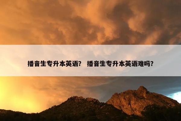 播音生专升本英语？ 播音生专升本英语难吗？