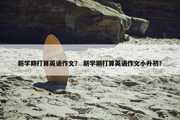 新学期打算英语作文？ 新学期打算英语作文小升初？