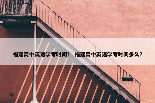 福建高中英语学考时间？ 福建高中英语学考时间多久？