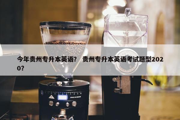 今年贵州专升本英语？ 贵州专升本英语考试题型2020？