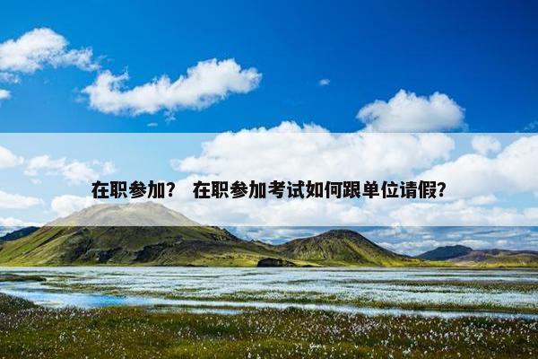 在职参加？ 在职参加考试如何跟单位请假？