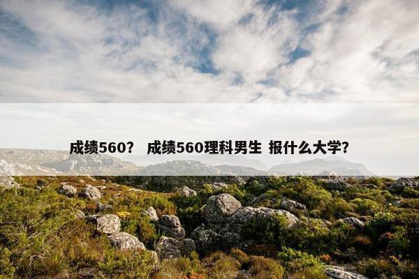 成绩560？ 成绩560理科男生 报什么大学？