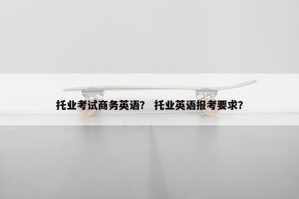 托业考试商务英语？ 托业英语报考要求？