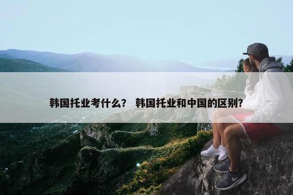 韩国托业考什么？ 韩国托业和中国的区别？
