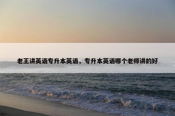 老王讲英语专升本英语，专升本英语哪个老师讲的好