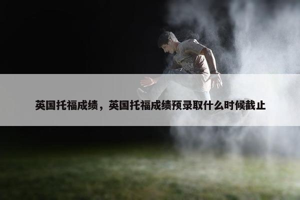 英国托福成绩，英国托福成绩预录取什么时候截止