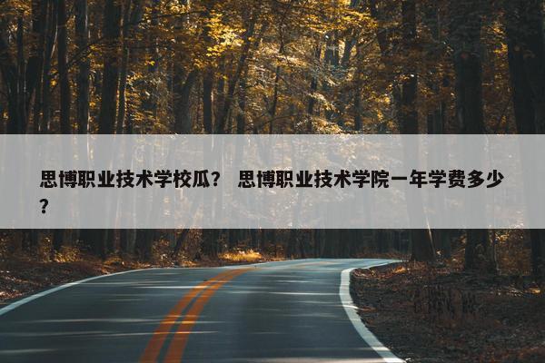 思博职业技术学校瓜？ 思博职业技术学院一年学费多少？
