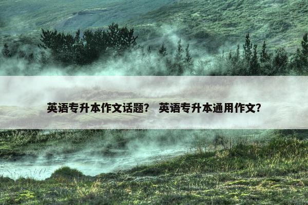 英语专升本作文话题？ 英语专升本通用作文？