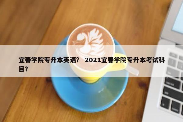 宜春学院专升本英语？ 2021宜春学院专升本考试科目？