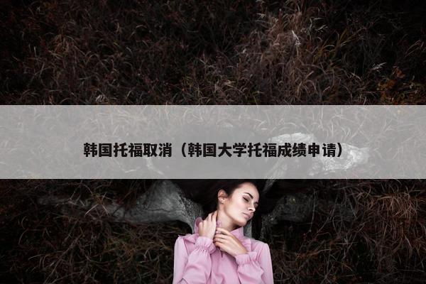 韩国托福取消（韩国大学托福成绩申请）
