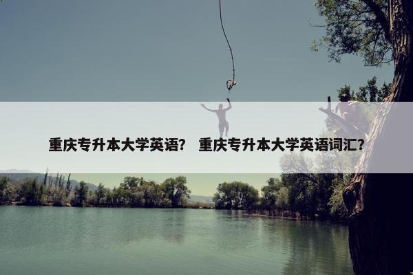 重庆专升本大学英语？ 重庆专升本大学英语词汇？