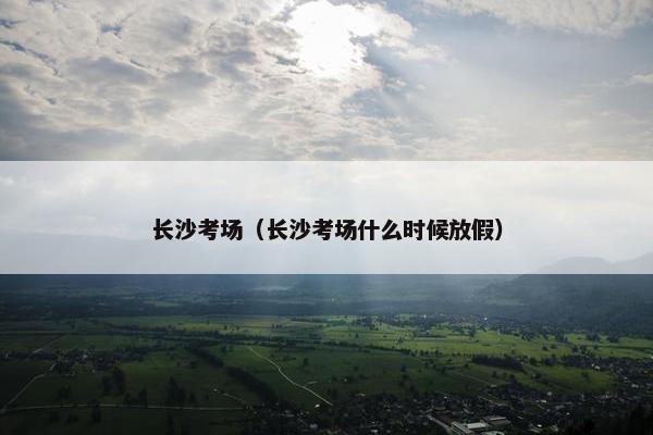 长沙考场（长沙考场什么时候放假）