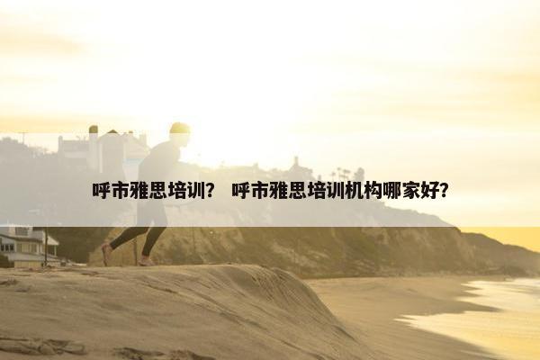 呼市雅思培训？ 呼市雅思培训机构哪家好？