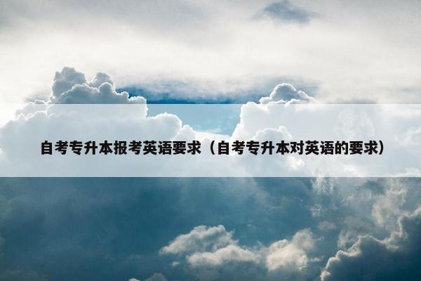 自考专升本报考英语要求（自考专升本对英语的要求）