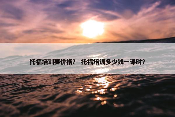 托福培训要价格？ 托福培训多少钱一课时？