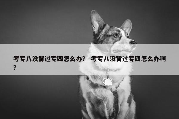 考专八没背过专四怎么办？ 考专八没背过专四怎么办啊？