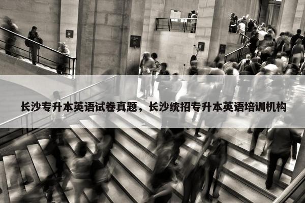 长沙专升本英语试卷真题，长沙统招专升本英语培训机构