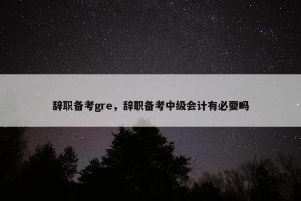 辞职备考gre，辞职备考中级会计有必要吗
