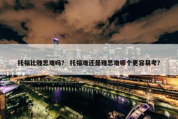 托福比雅思难吗？ 托福难还是雅思难哪个更容易考？