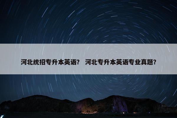 河北统招专升本英语？ 河北专升本英语专业真题？