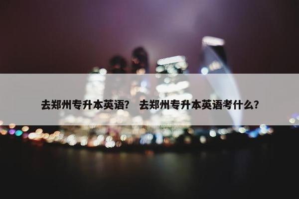 去郑州专升本英语？ 去郑州专升本英语考什么？