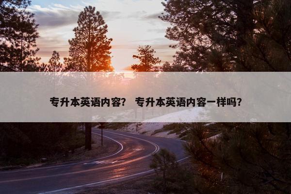 专升本英语内容？ 专升本英语内容一样吗？