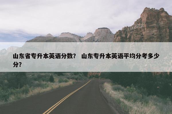 山东省专升本英语分数？ 山东专升本英语平均分考多少分？