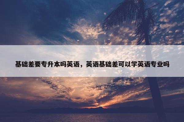 基础差要专升本吗英语，英语基础差可以学英语专业吗