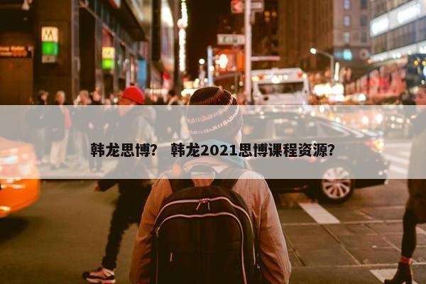 韩龙思博？ 韩龙2021思博课程资源？
