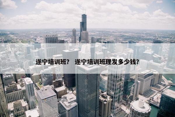 遂宁培训班？ 遂宁培训班理发多少钱？