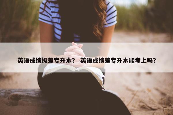 英语成绩极差专升本？ 英语成绩差专升本能考上吗？