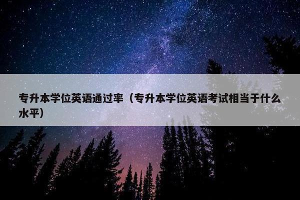 专升本学位英语通过率（专升本学位英语考试相当于什么水平）