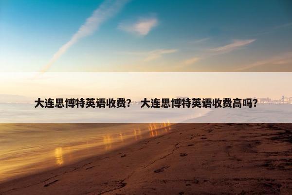 大连思博特英语收费？ 大连思博特英语收费高吗？