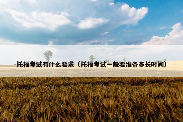 托福考试有什么要求（托福考试一般要准备多长时间）