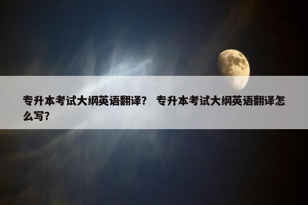 专升本考试大纲英语翻译？ 专升本考试大纲英语翻译怎么写？